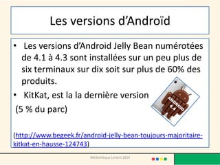 Les versions d’Androïd 
• Les versions d’Android Jelly Bean numérotées de 4.1 à 4.3 sont installées sur un peu plus de six terminaux sur dix soit sur plus de 60% des produits. 
• KitKat, est la la dernière version 
(5 % du parc) 
(http://www.begeek.fr/android-jelly-bean-toujours-majoritaire- kitkat-en-hausse-124743) 
Médiathèque Lorient 2014  