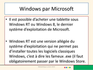 Windows par Microsoft 
•Il est possible d’acheter une tablette sous Windows RT ou Windows 8, le dernier système d’exploitation de Microsoft. 
•Windows RT est une version allégée du système d’exploitation qui ne permet pas d’installer toutes les logiciels classiques Windows, c’est à dire les fameux .exe (il faut obligatoirement passer par le Windows Store. 
Médiathèque Lorient 2014  