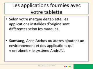 Les applications fournies avec votre tablette 
•Selon votre marque de tablette, les applications installées d’origine sont différentes selon les marques. 
•Samsung, Acer, Archos ou autres ajoutent un environnement et des applications qui « enrobent » le système Androïd. 
Médiathèque Lorient 2014  
