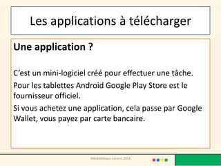 Les applications à télécharger 
Une application ? 
C’est un mini-logiciel créé pour effectuer une tâche. 
Pour les tablettes Android Google Play Store est le fournisseur officiel. 
Si vous achetez une application, cela passe par Google Wallet, vous payez par carte bancaire. 
Médiathèque Lorient 2014  
