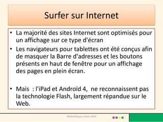 Surfer sur Internet 
•La majorité des sites Internet sont optimisés pour un affichage sur ce type d'écran 
•Les navigateurs pour tablettes ont été conçus afin de masquer la Barre d'adresses et les boutons présents en haut de fenêtre pour un affichage des pages en plein écran. 
•Mais : l'iPad et Androïd 4, ne reconnaissent pas la technologie Flash, largement répandue sur le Web. 
Médiathèque Lorient 2014  