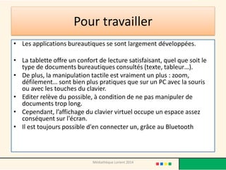 Pour travailler 
•Les applications bureautiques se sont largement développées. 
•La tablette offre un confort de lecture satisfaisant, quel que soit le type de documents bureautiques consultés (texte, tableur…). 
•De plus, la manipulation tactile est vraiment un plus : zoom, défilement… sont bien plus pratiques que sur un PC avec la souris ou avec les touches du clavier. 
•Editer relève du possible, à condition de ne pas manipuler de documents trop long. 
•Cependant, l’affichage du clavier virtuel occupe un espace assez conséquent sur l'écran. 
•Il est toujours possible d'en connecter un, grâce au Bluetooth 
Médiathèque Lorient 2014  