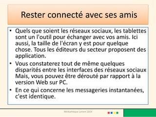 Rester connecté avec ses amis 
•Quels que soient les réseaux sociaux, les tablettes sont un l'outil pour échanger avec vos amis. Ici aussi, la taille de l'écran y est pour quelque chose. Tous les éditeurs du secteur proposent des application. 
•Vous constaterez tout de même quelques disparités entre les interfaces des réseaux sociaux Mais, vous pouvez être dérouté par rapport à la version Web sur PC. 
•En ce qui concerne les messageries instantanées, c'est identique. 
Médiathèque Lorient 2014  
