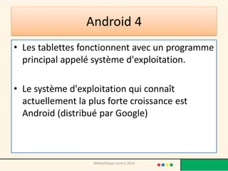 Android 4 
•Les tablettes fonctionnent avec un programme principal appelé système d'exploitation. 
•Le système d'exploitation qui connaît actuellement la plus forte croissance est Android (distribué par Google) 
Médiathèque Lorient 2014  