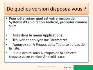 De quelles version disposez-vous ? 
•Pour déterminer quel est votre version du Système d'Exploitation Androïd, procédez comme suit: 
• Allez dans le menu Applications. 
• Trouvez et appuyez sur Paramètres. 
• Appuyez sur A Propos de la Tablette au bas de la liste. 
• Sur la droite sous A Propos de la Tablette trouvez votre version Android x.x.x 
Médiathèque Lorient 2014  