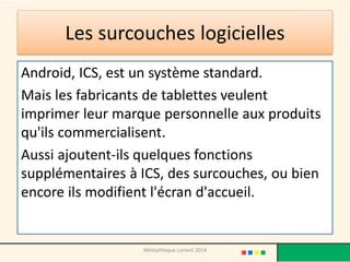 Les surcouches logicielles 
Android, ICS, est un système standard. 
Mais les fabricants de tablettes veulent imprimer leur marque personnelle aux produits qu'ils commercialisent. 
Aussi ajoutent-ils quelques fonctions supplémentaires à ICS, des surcouches, ou bien encore ils modifient l'écran d'accueil. 
Médiathèque Lorient 2014  