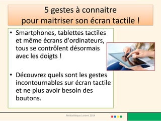 5 gestes à connaitre pour maitriser son écran tactile ! 
•Smartphones, tablettes tactiles et même écrans d'ordinateurs, tous se contrôlent désormais avec les doigts ! 
•Découvrez quels sont les gestes incontournables sur écran tactile et ne plus avoir besoin des boutons. 
Médiathèque Lorient 2014  