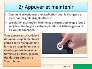 2/ Appuyer et maintenir 
•Comment sélectionner une application pour la changer de place sur ma grille d'applications ? 
•La solution est simple ! Maintenez une pression longue (env 2 sec) de votre doigt sur votre application et faites la glisser là où vous le souhaitez. 
Médiathèque Lorient 2014 
Vous pouvez aussi accéder à des menus supplémentaires grâce à cette manipulation : lettres en supplément sur le clavier, options de mises en forme sur du texte, gestion des dossiers dans votre Smartphone...  