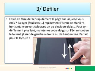 3/ Défiler 
•Envie de faire défiler rapidement la page sur laquelle vous êtes ? Balayez (feuilletez...) rapidement l'écran de manière horizontale ou verticale avec un ou plusieurs doigts. Pour un défilement plus lent, maintenez votre doigt sur l'écran tout en le faisant glisser de gauche à droite ou de haut en bas. Parfait pour la lecture ! 
Médiathèque Lorient 2014  