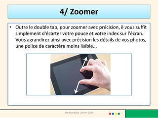 4/ Zoomer 
•Outre le double tap, pour zoomer avec précision, il vous suffit simplement d'écarter votre pouce et votre index sur l'écran. Vous agrandirez ainsi avec précision les détails de vos photos, une police de caractère moins lisible... 
Médiathèque Lorient 2014  