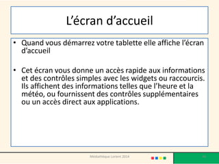 L’écran d’accueil 
•Quand vous démarrez votre tablette elle affiche l’écran d’accueil 
•Cet écran vous donne un accès rapide aux informations et des contrôles simples avec les widgets ou raccourcis. Ils affichent des informations telles que l’heure et la météo, ou fournissent des contrôles supplémentaires ou un accès direct aux applications. 
48 
Médiathèque Lorient 2014  