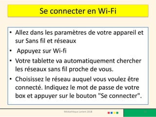 Se connecter en Wi-Fi 
•Allez dans les paramètres de votre appareil et sur Sans fil et réseaux 
• Appuyez sur Wi-fi 
•Votre tablette va automatiquement chercher les réseaux sans fil proche de vous. 
•Choisissez le réseau auquel vous voulez être connecté. Indiquez le mot de passe de votre box et appuyer sur le bouton "Se connecter". 
Médiathèque Lorient 2013 
51 
2014  