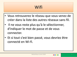 Wifi 
•Vous retrouverez le réseau que vous venez de créer dans la liste des autres réseaux sans fil. 
• Il ne vous reste plus qu'à le sélectionner, d'indiquer le mot de passe et de vous connecter. 
•Et si tout s'est bien passé, vous devriez être connecté en Wi-fi. 
Médiathèque Lorient 2013 
53 
2014  