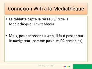 Connexion Wifi à la Médiathèque 
•La tablette capte le réseau wifi de la Médiathèque : InviteMedia 
•Mais, pour accéder au web, il faut passer par le navigateur (comme pour les PC portables) 
54 
Médiathèque Lorient 2014  