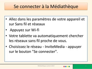 Se connecter à la Médiathèque 
•Allez dans les paramètres de votre appareil et sur Sans fil et réseaux 
• Appuyez sur Wi-fi 
•Votre tablette va automatiquement chercher les réseaux sans fil proche de vous. 
•Choisissez le réseau - InviteMedia - appuyer sur le bouton "Se connecter". 
55 
Médiathèque Lorient 2014  