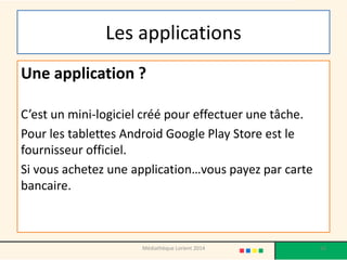 Les applications 
Une application ? 
C’est un mini-logiciel créé pour effectuer une tâche. 
Pour les tablettes Android Google Play Store est le fournisseur officiel. 
Si vous achetez une application…vous payez par carte bancaire. 
62 
Médiathèque Lorient 2014  
