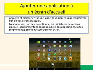 Ajouter une application à 
un écran d’accueil 
• Appuyez et maintenez sur une icône pour ajouter un raccourci vers 
l’un de vos écrans d’accueil. 
• Lorsqu’un raccourci est sélectionné, les miniatures des écrans 
d’accueil sont présentées dessous la liste des applications, faites 
simplement glisser le raccourci sur un écran. 
Médiathèque Lorient 2014 67 
 