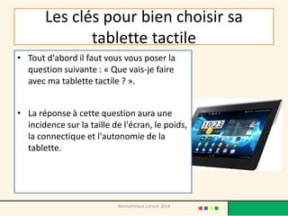 Les clés pour bien choisir sa tablette tactile 
•Tout d'abord il faut vous vous poser la question suivante : « Que vais-je faire avec ma tablette tactile ? ». 
•La réponse à cette question aura une incidence sur la taille de l'écran, le poids, la connectique et l'autonomie de la tablette. 
Médiathèque Lorient 2014  
