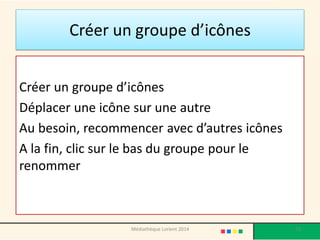 Créer un groupe d’icônes 
Créer un groupe d’icônes 
Déplacer une icône sur une autre 
Au besoin, recommencer avec d’autres icônes 
A la fin, clic sur le bas du groupe pour le renommer 
73 
Médiathèque Lorient 2014  