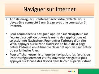 Naviguer sur Internet 
•Afin de naviguer sur Internet avec votre tablette, vous devez être connecté à un réseau avec une connexion à Internet. 
•Pour commencer à naviguer, appuyez sur Navigateur sur l’écran d’accueil, ou ouvrez le menu des applications et sélectionnez Navigateur. Pour entrer l’adresse d’un site Web, appuyez sur la zone d’adresse en haut de la page. Entrez l’adresse en utilisant le clavier et appuyez sur Entrer ou sur la flèche Aller. 
•Pour afficher votre historique de navigation, les favoris ou les sites régulièrement visités, ouvrez le navigateur puis appuyez sur l’icône des favoris dans le coin supérieur droit. 
77 
Médiathèque Lorient 2014  
