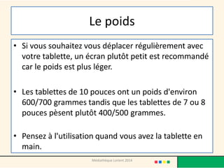 Le poids 
•Si vous souhaitez vous déplacer régulièrement avec votre tablette, un écran plutôt petit est recommandé car le poids est plus léger. 
•Les tablettes de 10 pouces ont un poids d'environ 600/700 grammes tandis que les tablettes de 7 ou 8 pouces pèsent plutôt 400/500 grammes. 
•Pensez à l'utilisation quand vous avez la tablette en main. 
Médiathèque Lorient 2014  
