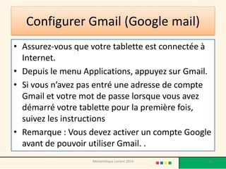 Configurer Gmail (Google mail) 
•Assurez-vous que votre tablette est connectée à Internet. 
•Depuis le menu Applications, appuyez sur Gmail. 
•Si vous n’avez pas entré une adresse de compte Gmail et votre mot de passe lorsque vous avez démarré votre tablette pour la première fois, suivez les instructions 
•Remarque : Vous devez activer un compte Google avant de pouvoir utiliser Gmail. . 
85 
Médiathèque Lorient 2014  