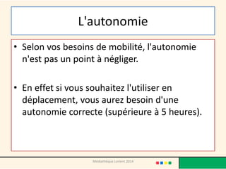 L'autonomie 
•Selon vos besoins de mobilité, l'autonomie n'est pas un point à négliger. 
•En effet si vous souhaitez l'utiliser en déplacement, vous aurez besoin d'une autonomie correcte (supérieure à 5 heures). 
Médiathèque Lorient 2014  