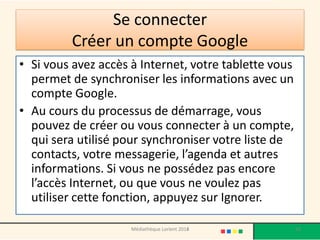 Se connecter Créer un compte Google 
•Si vous avez accès à Internet, votre tablette vous permet de synchroniser les informations avec un compte Google. 
•Au cours du processus de démarrage, vous pouvez de créer ou vous connecter à un compte, qui sera utilisé pour synchroniser votre liste de contacts, votre messagerie, l’agenda et autres informations. Si vous ne possédez pas encore l’accès Internet, ou que vous ne voulez pas utiliser cette fonction, appuyez sur Ignorer. 
Médiathèque Lorient 2013 
92 
2014  