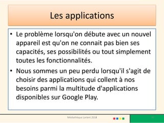 Les applications 
•Le problème lorsqu'on débute avec un nouvel appareil est qu'on ne connait pas bien ses capacités, ses possibilités ou tout simplement toutes les fonctionnalités. 
•Nous sommes un peu perdu lorsqu'il s'agit de choisir des applications qui collent à nos besoins parmi la multitude d'applications disponibles sur Google Play. 
Médiathèque Lorient 2013 
97 
2014  