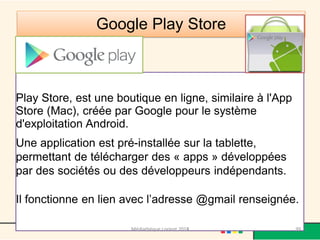 Google Play Store 
Play Store, est une boutique en ligne, similaire à l'App Store (Mac), créée par Google pour le système d'exploitation Android. Une application est pré-installée sur la tablette, permettant de télécharger des « apps » développées par des sociétés ou des développeurs indépendants. Il fonctionne en lien avec l’adresse @gmail renseignée. 
Médiathèque Lorient 2013 
99 
2014  