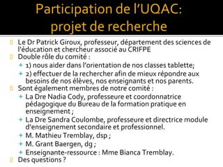  Le Dr Patrick Giroux, professeur, département des sciences de
l’éducation et chercheur associé au CRIFPE
 Double rôle du comité :
 1) nous aider dans l’orientation de nos classes tablette;
 2) effectuer de la rechercher afin de mieux répondre aux
besoins de nos élèves, nos enseignants et nos parents.
 Sont également membres de notre comité :
 La Dre Nadia Cody, professeure et coordonnatrice
pédagogique du Bureau de la formation pratique en
enseignement ;
 La Dre Sandra Coulombe, professeure et directrice module
d’enseignement secondaire et professionnel.
 M. Mathieu Tremblay, dsp ;
 M. Grant Baergen, dg ;
 Enseignante-ressource : Mme Bianca Tremblay.
 Des questions ?
Participation de l’UQAC:
projet de recherche
 