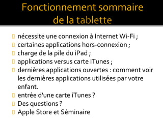  nécessite une connexion à Internet Wi-Fi ;
 certaines applications hors-connexion ;
 charge de la pile du iPad ;
 applications versus carte iTunes ;
 dernières applications ouvertes : comment voir
les dernières applications utilisées par votre
enfant.
 entrée d'une carte iTunes ?
 Des questions ?
 Apple Store et Séminaire
Fonctionnement sommaire
de la
 