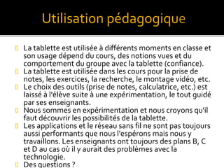  La tablette est utilisée à différents moments en classe et
son usage dépend du cours, des notions vues et du
comportement du groupe avec la tablette (confiance).
 La tablette est utilisée dans les cours pour la prise de
notes, les exercices, la recherche, le montage vidéo, etc.
 Le choix des outils (prise de notes, calculatrice, etc.) est
laissé à l'élève suite à une expérimentation, le tout guidé
par ses enseignants.
 Nous sommes en expérimentation et nous croyons qu'il
faut découvrir les possibilités de la tablette.
 Les applications et le réseau sans fil ne sont pas toujours
aussi performants que nous l'espérons mais nous y
travaillons. Les enseignants ont toujours des plans B, C
et D au cas où il y aurait des problèmes avec la
technologie.
 Des questions ?
Utilisation pédagogiqu
 