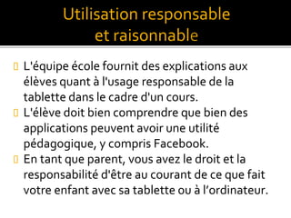  L'équipe école fournit des explications aux
élèves quant à l'usage responsable de la
tablette dans le cadre d'un cours.
 L'élève doit bien comprendre que bien des
applications peuvent avoir une utilité
pédagogique, y compris Facebook.
 En tant que parent, vous avez le droit et la
responsabilité d'être au courant de ce que fait
votre enfant avec sa tablette ou à l’ordinateur.
Utilisation responsable
et raisonnabl
 