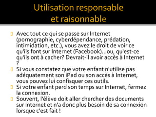  Avec tout ce qui se passe sur Internet
(pornographie, cyberdépendance, prédation,
intimidation, etc.), vous avez le droit de voir ce
qu'ils font sur Internet (Facebook)...ou, qu'est-ce
qu'ils ont à cacher? Devrait-il avoir accès à Internet
?
 Si vous constatez que votre enfant n'utilise pas
adéquatement son iPad ou son accès à Internet,
vous pouvez lui confisquer ces outils.
 Si votre enfant perd son temps sur Internet, fermez
la connexion.
 Souvent, l'élève doit aller chercher des documents
sur Internet et n'a donc plus besoin de sa connexion
lorsque c'est fait !
Utilisation responsable
et raisonnabl
 