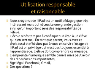  Nous croyons que l’iPad est un outil pédagogique très
intéressant mais qui nécessite une grande gestion
ainsi qu'un important sens des responsabilités de
l'élève.
 L'école n'hésitera pas à confisquer un iPad à un élève
qui s'en sert mal. En tant que parent, vous avez ce
droit aussi et n'hésitez pas à vous en servir : l'usage de
l’iPad est un privilège qui n'est pas toujours essentiel à
l'apprentissage. L'élève doit comprendre ce message.
 L’empreinte numérique semble banale mais peut avoir
des répercussions importantes.
 Âge légal: Facebook, Gmail,
 Des questions ?
Utilisation responsable
et raisonnabl
 
