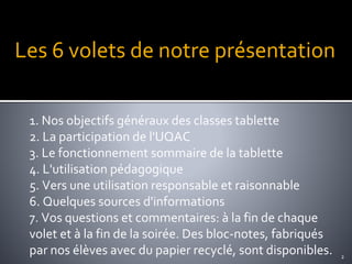 Les 6 volets de notre présentation
1. Nos objectifs généraux des classes tablette
2. La participation de l'UQAC
3. Le fonctionnement sommaire de la tablette
4. L'utilisation pédagogique
5. Vers une utilisation responsable et raisonnable
6. Quelques sources d'informations
7. Vos questions et commentaires: à la fin de chaque
volet et à la fin de la soirée. Des bloc-notes, fabriqués
par nos élèves avec du papier recyclé, sont disponibles. 2
 