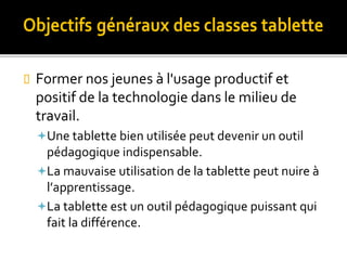  Former nos jeunes à l'usage productif et
positif de la technologie dans le milieu de
travail.
Une tablette bien utilisée peut devenir un outil
pédagogique indispensable.
La mauvaise utilisation de la tablette peut nuire à
l’apprentissage.
La tablette est un outil pédagogique puissant qui
fait la différence.
 