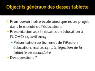  Promouvoir notre école ainsi que notre projet
dans le monde de l’éducation.
Présentation aux finissants en éducation à
l'UQAC: 14 avril 2014
Présentation au Sommet de l’iPad en
éducation, mai 2014 : L’intégration de la
tablette au secondaire
Des questions ?
 