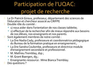 Participation de l’UQAC:
projet de recherche







Le Dr Patrick Giroux, professeur, département des sciences de
l’éducation et chercheur associé au CRIFPE
Double rôle du comité :
 1) nous aider dans l’orientation de nos classes tablette;
 2) effectuer de la rechercher afin de mieux répondre aux besoins
de nos élèves, nos enseignants et nos parents.
Sont également membres de notre comité :
 La Dre Nadia Cody, professeure et coordonnatrice pédagogique
du Bureau de la formation pratique en enseignement ;
 La Dre Sandra Coulombe, professeure et directrice module
d’enseignement secondaire et professionnel.
 M. Mathieu Tremblay, dsp ;
 M. Grant Baergen, dg ;
 Enseignante-ressource : Mme Bianca Tremblay.
Des questions ?

 