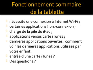 Fonctionnement sommaire
de la tablette









nécessite une connexion à Internet Wi-Fi ;
certaines applications hors-connexion ;
charge de la pile du iPad ;
applications versus carte iTunes ;
dernières applications ouvertes : comment
voir les dernières applications utilisées par
votre enfant.
entrée d'une carte iTunes ?
Des questions ?

 