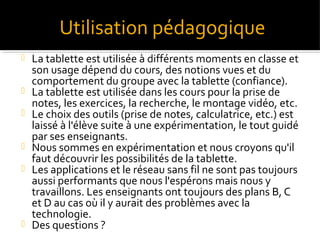 Utilisation pédagogique










La tablette est utilisée à différents moments en classe et
son usage dépend du cours, des notions vues et du
comportement du groupe avec la tablette (confiance).
La tablette est utilisée dans les cours pour la prise de
notes, les exercices, la recherche, le montage vidéo, etc.
Le choix des outils (prise de notes, calculatrice, etc.) est
laissé à l'élève suite à une expérimentation, le tout guidé
par ses enseignants.
Nous sommes en expérimentation et nous croyons qu'il
faut découvrir les possibilités de la tablette.
Les applications et le réseau sans fil ne sont pas toujours
aussi performants que nous l'espérons mais nous y
travaillons. Les enseignants ont toujours des plans B, C
et D au cas où il y aurait des problèmes avec la
technologie.
Des questions ?

 