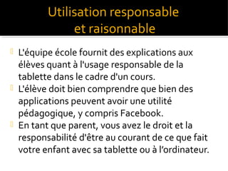 Utilisation responsable
et raisonnable
L'équipe école fournit des explications aux
élèves quant à l'usage responsable de la
tablette dans le cadre d'un cours.
 L'élève doit bien comprendre que bien des
applications peuvent avoir une utilité
pédagogique, y compris Facebook.
 En tant que parent, vous avez le droit et la
responsabilité d'être au courant de ce que fait
votre enfant avec sa tablette ou à l’ordinateur.


 