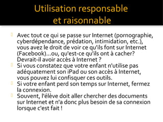 Utilisation responsable
et raisonnable







Avec tout ce qui se passe sur Internet (pornographie,
cyberdépendance, prédation, intimidation, etc.),
vous avez le droit de voir ce qu'ils font sur Internet
(Facebook)...ou, qu'est-ce qu'ils ont à cacher?
Devrait-il avoir accès à Internet ?
Si vous constatez que votre enfant n'utilise pas
adéquatement son iPad ou son accès à Internet,
vous pouvez lui confisquer ces outils.
Si votre enfant perd son temps sur Internet, fermez
la connexion.
Souvent, l'élève doit aller chercher des documents
sur Internet et n'a donc plus besoin de sa connexion
lorsque c'est fait !

 