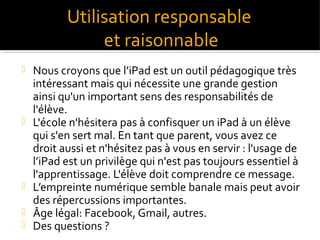 Utilisation responsable
et raisonnable








Nous croyons que l’iPad est un outil pédagogique très
intéressant mais qui nécessite une grande gestion
ainsi qu'un important sens des responsabilités de
l'élève.
L'école n'hésitera pas à confisquer un iPad à un élève
qui s'en sert mal. En tant que parent, vous avez ce
droit aussi et n'hésitez pas à vous en servir : l'usage de
l’iPad est un privilège qui n'est pas toujours essentiel à
l'apprentissage. L'élève doit comprendre ce message.
L’empreinte numérique semble banale mais peut avoir
des répercussions importantes.
Âge légal: Facebook, Gmail, autres.
Des questions ?

 
