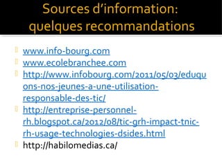 Sources d’information:
quelques recommandations
www.info-bourg.com
www.ecolebranchee.com
http://www.infobourg.com/2011/05/03/eduqu
ons-nos-jeunes-a-une-utilisationresponsable-des-tic/
 http://entreprise-personnelrh.blogspot.ca/2012/08/tic-grh-impact-tnicrh-usage-technologies-dsides.html
 http://habilomedias.ca/




 