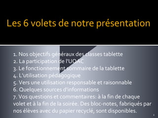 Les 6 volets de notre présentation
1. Nos objectifs généraux des classes tablette
2. La participation de l'UQAC
3. Le fonctionnement sommaire de la tablette
4. L'utilisation pédagogique
5. Vers une utilisation responsable et raisonnable
6. Quelques sources d'informations
7. Vos questions et commentaires: à la fin de chaque
volet et à la fin de la soirée. Des bloc-notes, fabriqués par
nos élèves avec du papier recyclé, sont disponibles.

2

 