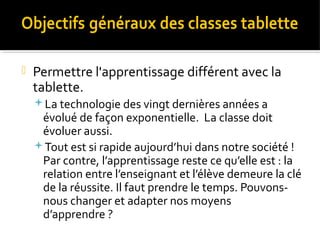 

Permettre l'apprentissage différent avec la
tablette.
La technologie des vingt dernières années a

évolué de façon exponentielle. La classe doit
évoluer aussi.
Tout est si rapide aujourd’hui dans notre société !
Par contre, l’apprentissage reste ce qu’elle est : la
relation entre l’enseignant et l’élève demeure la clé
de la réussite. Il faut prendre le temps. Pouvonsnous changer et adapter nos moyens
d’apprendre ?

 