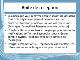 Boîte de réception
• Les mails que vous recevrez ensuite seront classés dans
tous trois onglets qui permet de mieux les trier :
• Boîte de réception principale : réunit vos discussions
(échanges d'e-mails) échangées avec vos contacts)
• L'onglet « Réseaux sociaux » : regroupe pour toutes les
notifications de Twitter, Facebook si vous créez un
compte Twitter/Facebook avec cette adresse de
messagerie
• L'onglet « Promotions » : regroupe les newsletters, les
offres promotionnelles que vous pourrez recevoir
G.VM - 2015
 