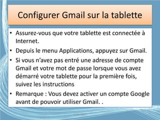 Configurer Gmail sur la tablette
• Assurez-vous que votre tablette est connectée à
Internet.
• Depuis le menu Applications, appuyez sur Gmail.
• Si vous n’avez pas entré une adresse de compte
Gmail et votre mot de passe lorsque vous avez
démarré votre tablette pour la première fois,
suivez les instructions
• Remarque : Vous devez activer un compte Google
avant de pouvoir utiliser Gmail. .
G.VM - 2015
 